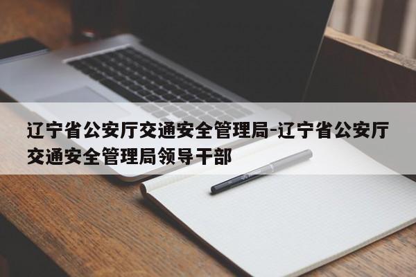 辽宁省公安厅交通安全管理局-辽宁省公安厅交通安全管理局领导干部