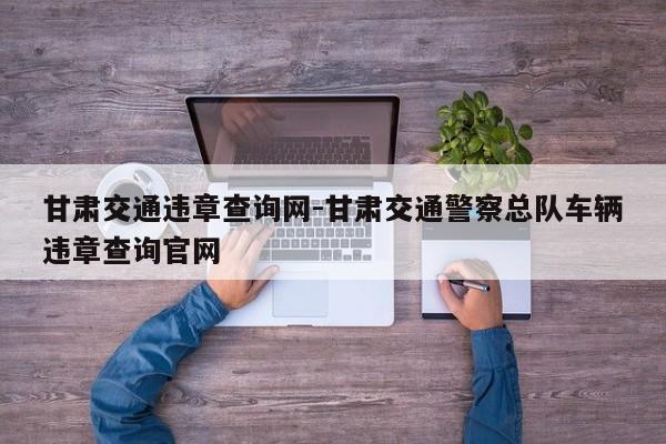 甘肃交通违章查询网-甘肃交通警察总队车辆违章查询官网
